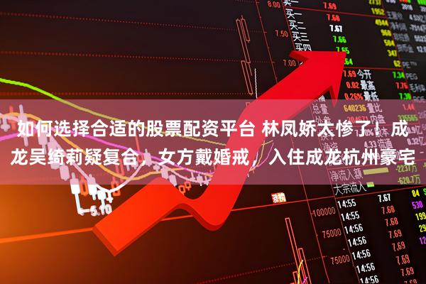 如何选择合适的股票配资平台 林凤娇太惨了！成龙吴绮莉疑复合，女方戴婚戒，入住成龙杭州豪宅