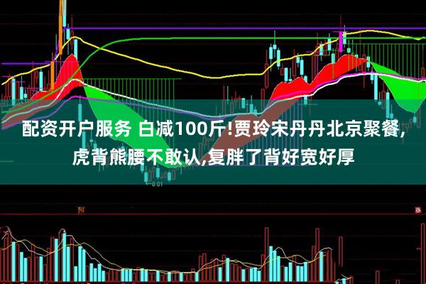 配资开户服务 白减100斤!贾玲宋丹丹北京聚餐,虎背熊腰不敢认,复胖了背好宽好厚
