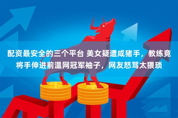 配资最安全的三个平台 美女疑遭咸猪手，教练竟将手伸进前温网冠军袖子，网友怒骂太猥琐