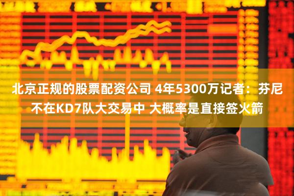 北京正规的股票配资公司 4年5300万记者：芬尼不在KD7队大交易中 大概率是直接签火箭