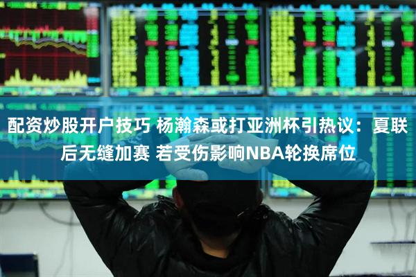 配资炒股开户技巧 杨瀚森或打亚洲杯引热议：夏联后无缝加赛 若受伤影响NBA轮换席位