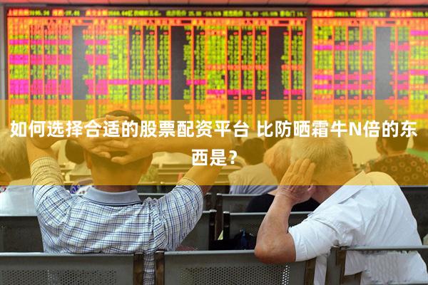 如何选择合适的股票配资平台 比防晒霜牛N倍的东西是？