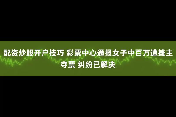 配资炒股开户技巧 彩票中心通报女子中百万遭摊主夺票 纠纷已解决
