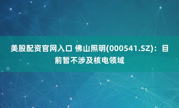 美股配资官网入口 佛山照明(000541.SZ)：目前暂不涉及核电领域