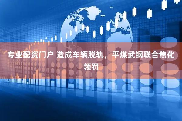 专业配资门户 造成车辆脱轨，平煤武钢联合焦化领罚