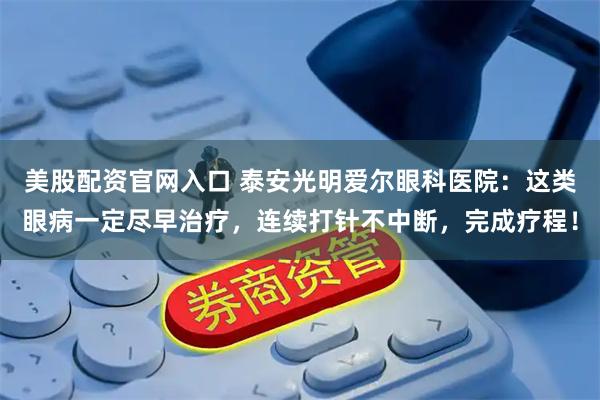 美股配资官网入口 泰安光明爱尔眼科医院：这类眼病一定尽早治疗，连续打针不中断，完成疗程！