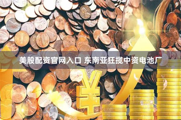 美股配资官网入口 东南亚狂揽中资电池厂