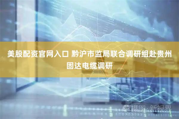 美股配资官网入口 黔沪市监局联合调研组赴贵州固达电缆调研