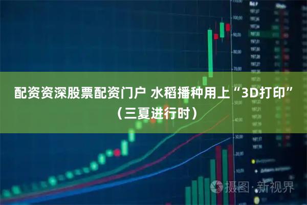 配资资深股票配资门户 水稻播种用上“3D打印”（三夏进行时）
