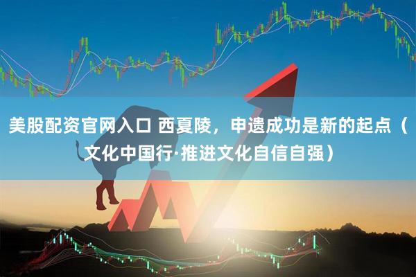 美股配资官网入口 西夏陵，申遗成功是新的起点（文化中国行·推进文化自信自强）