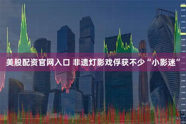 美股配资官网入口 非遗灯影戏俘获不少“小影迷”