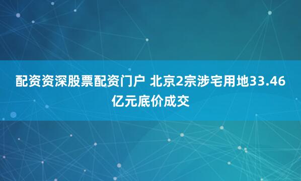 配资资深股票配资门户 北京2宗涉宅用地33.46亿元底价成交