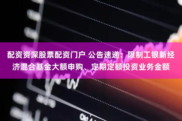 配资资深股票配资门户 公告速递：限制工银新经济混合基金大额申购、定期定额投资业务金额