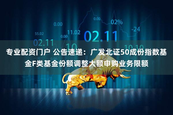 专业配资门户 公告速递：广发北证50成份指数基金F类基金份额调整大额申购业务限额