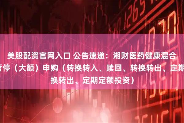 美股配资官网入口 公告速递：湘财医药健康混合基金基金暂停（大额）申购（转换转入、赎回、转换转出、定期定额投资）