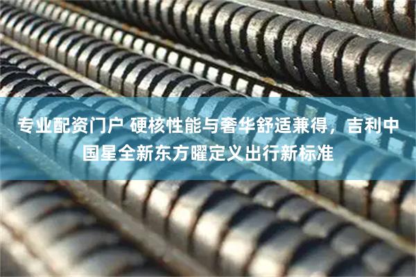 专业配资门户 硬核性能与奢华舒适兼得，吉利中国星全新东方曜定义出行新标准