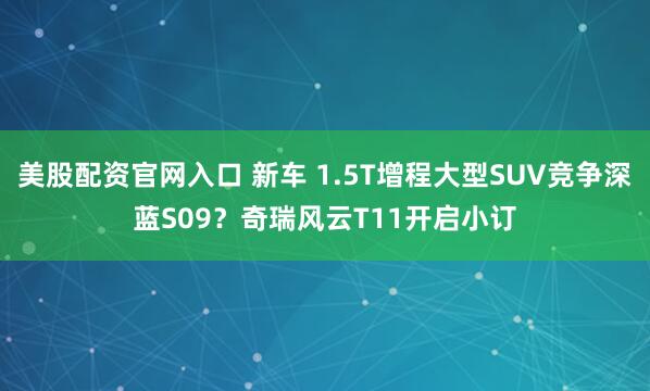 美股配资官网入口 新车 1.5T增程大型SUV竞争深蓝S09？奇瑞风云T11开启小订