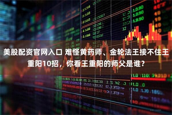美股配资官网入口 难怪黄药师、金轮法王接不住王重阳10招，你看王重阳的师父是谁？