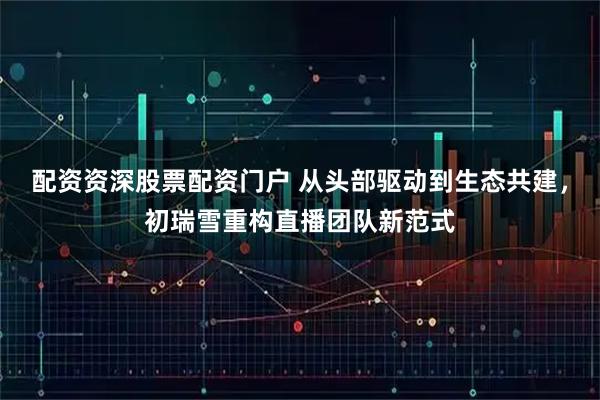 配资资深股票配资门户 从头部驱动到生态共建,初瑞雪重构直播团队新范式
