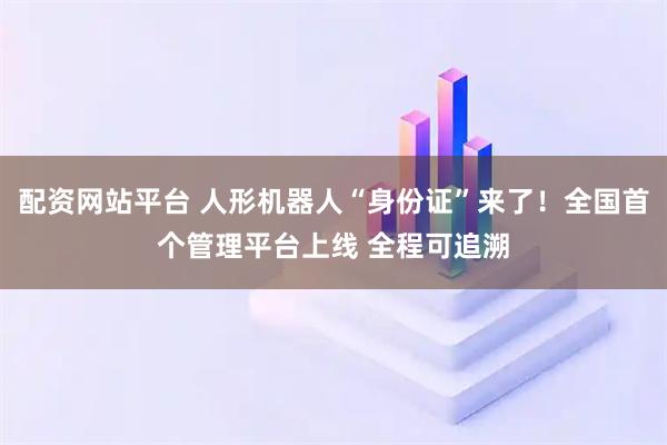 配资网站平台 人形机器人“身份证”来了！全国首个管理平台上线 全程可追溯