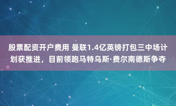 股票配资开户费用 曼联1.4亿英镑打包三中场计划获推进，目前领跑马特乌斯·费尔南德斯争夺