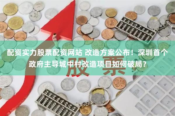 配资实力股票配资网站 改造方案公布！深圳首个政府主导城中村改造项目如何破局？