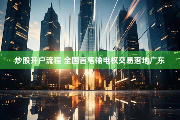 炒股开户流程 全国首笔输电权交易落地广东