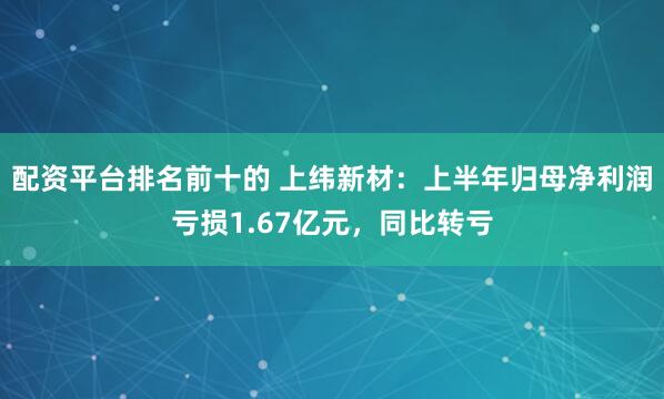 配资平台排名前十的 上纬新材：上半年归母净利润亏损1.67亿元，同比转亏