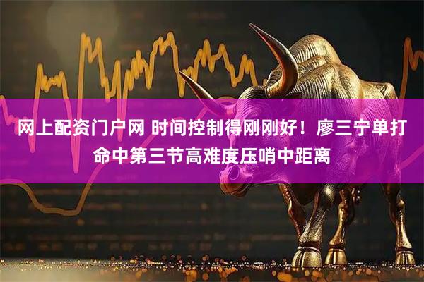 网上配资门户网 时间控制得刚刚好！廖三宁单打命中第三节高难度压哨中距离