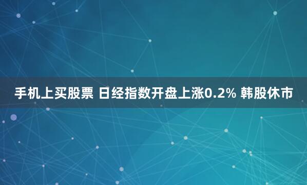 手机上买股票 日经指数开盘上涨0.2% 韩股休市
