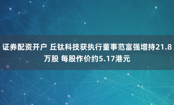 证券配资开户 丘钛科技获执行董事范富强增持21.8万股 每股作价约5.17港元